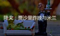 隆戈：贾沙里昨晚与米兰再次积极接触
，距离加盟越来越近了