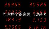 雅宜居全铝家居“以铝代木”�，远离甲醛，拥抱健康!