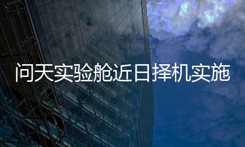 问天将于近日择机实施发射