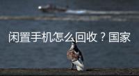 闲置手机怎么回收？国家队出招了�！