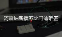 阿森纳新援苏比门迪晒签约照：新篇章
，新家