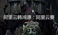 阿里云韩鸿源�：阿里云要把中国企业习惯和依赖的基础能力在国内外广覆盖