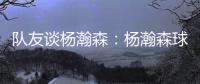 队友谈杨瀚森：杨瀚森球商高&总是笑容满面 他其实不需要翻译