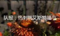 队报：热刺就艾斯特福与伯恩利重启谈判，伯恩利冬窗要价3500万欧