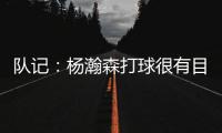 队记
：杨瀚森打球很有目的性 也许这就是总经理和主帅所说的球商