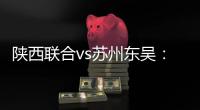 陕西联合vs苏州东吴：双外援PK三外援	�
，谭凯元
、高大伦首发