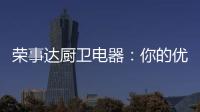 荣事达厨卫电器：你的优雅生活 由我精心缔造