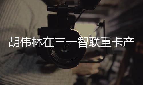 走进三一智联重卡产业园