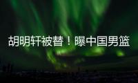 胡明轩被替！曝中国男篮已完成两场热身 四号位告急廖三宁获重用
