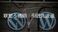 联塑不锈钢
：引进先进设备，打造一体化配套生产