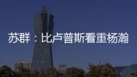 苏群：比卢普斯看重杨瀚森的全面发挥 让他想起了老萨博尼斯
