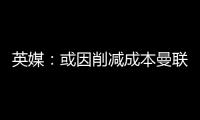 英媒	：或因削减成本曼联季前赛不再与对手互赠礼品，认为没必要