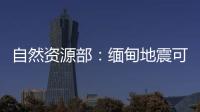 自然资源部：缅甸地震可能引发局地海啸，不会对我国沿岸造成影响