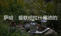 萨哈：曼联给拉什福德的担子太重了，只责怪球员也不公平
