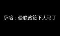 萨哈：曼联该签下大马丁，他是那种能给球队带来自信的球员