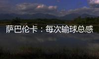 萨巴伦卡�：每次输球总感觉自己快要死了，仿佛生命就此终结