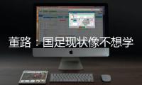 董路：国足现状像不想学习但还得写作业�，犯的错误不再犯就烧高香
