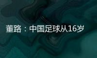董路：中国足球从16岁开始可期待赢日本 赢日本比学日本简单多了