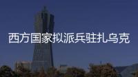 西方国家拟派兵驻扎乌克兰 俄方：无法接受 深表遗憾