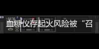 血糖仪存起火风险被“召回”
，雅培称不涉及中国市场