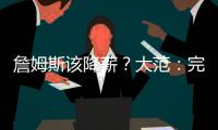 詹姆斯该降薪？大范	：完全不觉得他执行选项是自私 这是他的权利