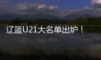 辽篮U21大名单出炉！张俊豪黄秋实领衔 内线新星让人期待