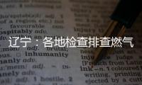 辽宁
：各地检查排查燃气安全 严打转包挂靠行为