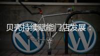 贝壳持续赋能门店发展�	：践行平台责任 推动居住服务正循环