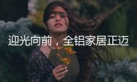 迎光向前	，全铝家居正迈向高质量发展的新阶段