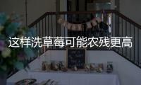 这样洗草莓可能农残更高！很多人都做错了……