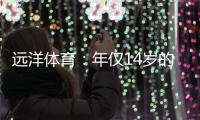 远洋体育	：年仅14岁的全红婵不仅能守护家人
	，亦能为国争光