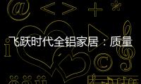 飞跃时代全铝家居�：质量好，服务好