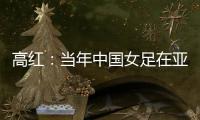 高红
：当年中国女足在亚特兰大绽放，是超越竞技本身的精神共鸣
