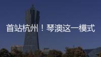首站杭州�！琴澳这一模式，备受关注→