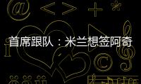 首席跟队：米兰想签阿奇