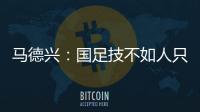 马德兴：国足技不如人只能“瞎拼”；不会因为换帅而发生质变