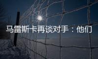 马雷斯卡再谈对手：他们此前休息1个月，我们放假是在13个月前！