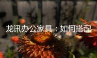 龙讯办公家具：如何搭配家具提升美感与空间感