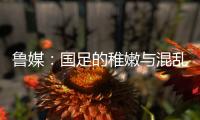 鲁媒：国足的稚嫩与混乱体现得淋漓尽致�，久帅用人有保守成分