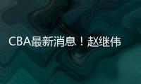 CBA最新消息！赵继伟留队，鲁吐布拉重返新疆，张益炅加盟北控