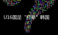 U16国足“打晕”韩国！3分钟入2球	，谢晋传射，邝兆镭两连杀