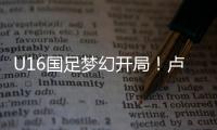 U16国足梦幻开局！卢琦政6分钟闪击，万项助攻，3场4人破门