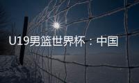 U19男篮世界杯：中国队不敌斯洛文尼亚遭遇三连败