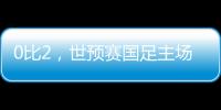 0比2，世预赛国足主场不敌澳大利亚