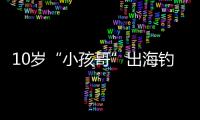 10岁“小孩哥”出海钓鱼睡着，从海南陵水漂到三亚