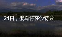 24日，俄乌将在沙特分别与美会谈