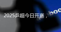 2025乒超今日开赛，樊振东王楚钦孙颖莎等悉数亮相