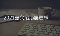 2021嘉兴吊顶展震撼来袭，今顶展馆亮点抢先看
